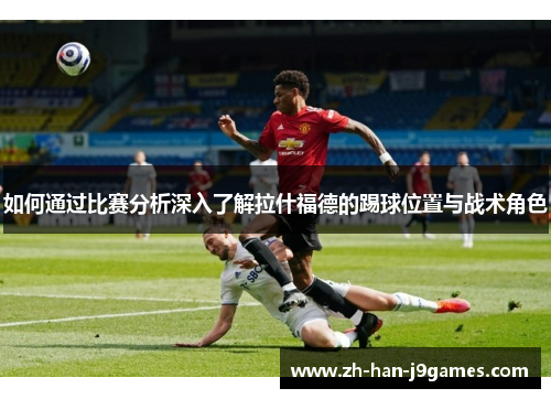 如何通过比赛分析深入了解拉什福德的踢球位置与战术角色 如何通过比赛分析深入了解拉什福德的踢球位置与战术角色