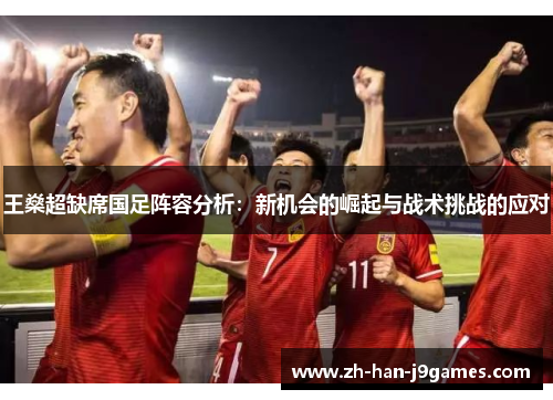 王燊超缺席国足阵容分析:新机会的崛起与战术挑战的应对 王燊超缺席国足阵容分析:新机会的崛起与战术挑战的应对