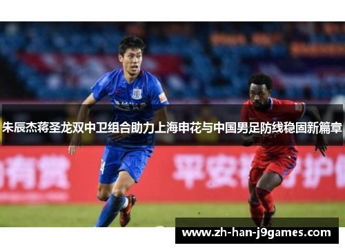 朱辰杰蒋圣龙双中卫组合助力上海申花与中国男足防线稳固新篇章