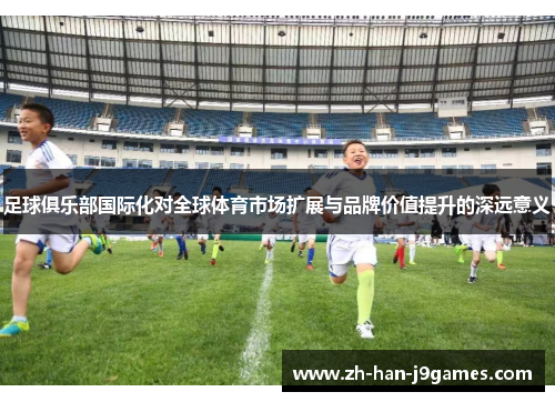 足球俱乐部国际化对全球体育市场扩展与品牌价值提升的深远意义